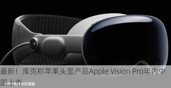 最新！库克称苹果头显产品Apple Vision Pro年内中国上市