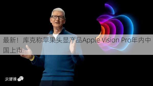 最新！库克称苹果头显产品Apple Vision Pro年内中国上市