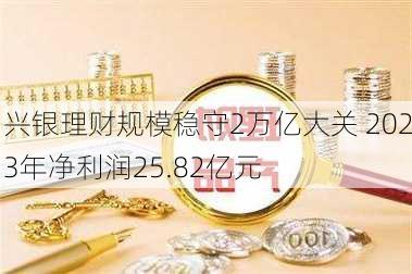 兴银理财规模稳守2万亿大关 2023年净利润25.82亿元