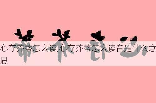 心存芥蒂怎么读,心存芥蒂怎么读音是什么意思