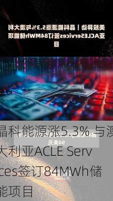 晶科能源涨5.3% 与澳大利亚ACLE Services签订84MWh储能项目