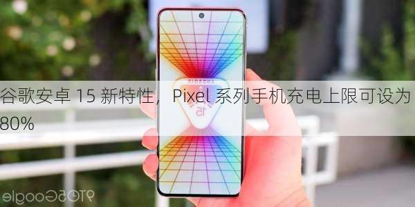 谷歌安卓 15 新特性，Pixel 系列手机充电上限可设为 80%