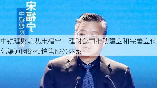 中银理财总裁宋福宁：理财公司推动建立和完善立体化渠道网络和销售服务体系