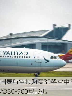 国泰航空拟购买30架空中巴士A330-900型飞机