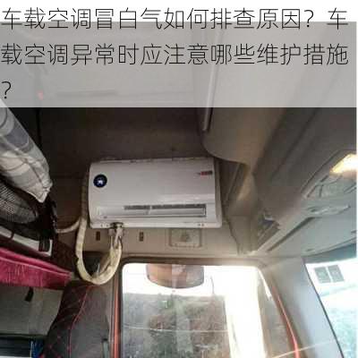 车载空调冒白气如何排查原因？车载空调异常时应注意哪些维护措施？