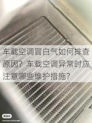 车载空调冒白气如何排查原因？车载空调异常时应注意哪些维护措施？