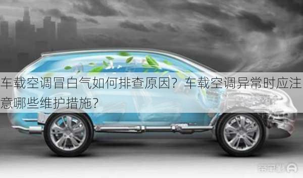 车载空调冒白气如何排查原因？车载空调异常时应注意哪些维护措施？