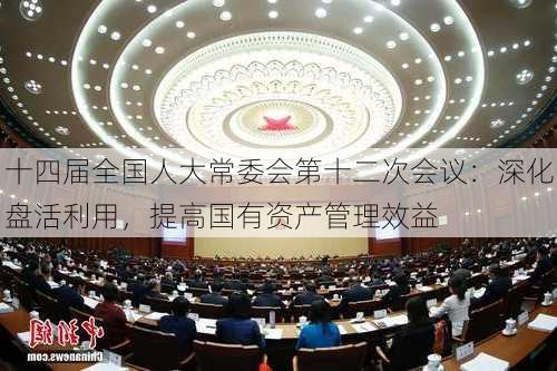 十四届全国人大常委会第十二次会议：深化盘活利用，提高国有资产管理效益