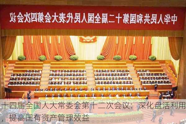 十四届全国人大常委会第十二次会议：深化盘活利用，提高国有资产管理效益